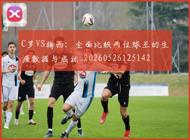 C罗VS梅西:全面比较两位球王的生涯数据与成就_20260526125142