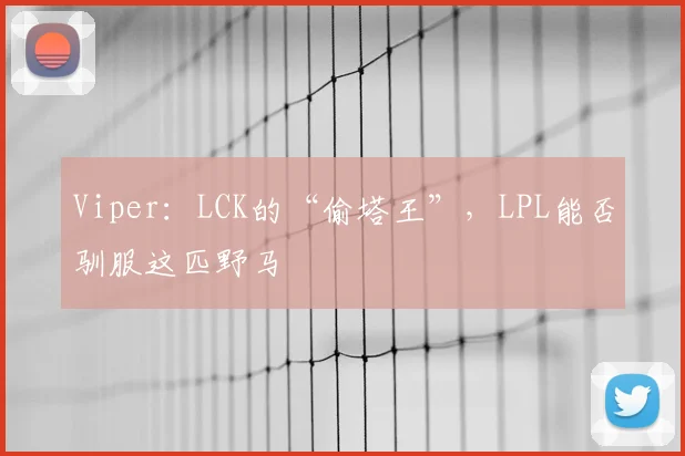 Viper：LCK的“偷塔王”，LPL能否驯服这匹野马