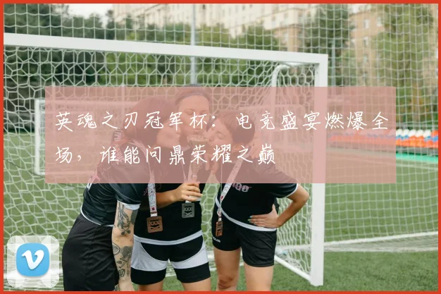 英魂之刃冠军杯：电竞盛宴燃爆全场，谁能问鼎荣耀之巅