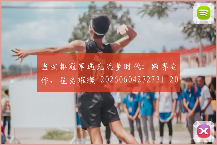 当女排冠军遇见流量时代：跨界合作，星光璀璨_20260604232731_20260707152423