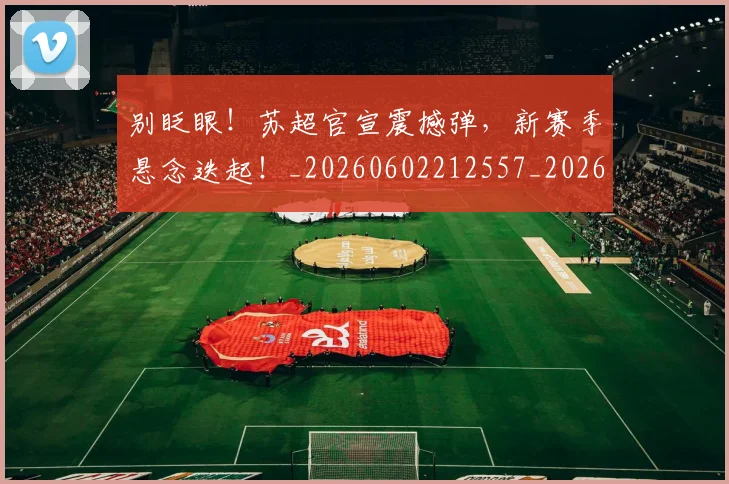 别眨眼！苏超官宣震撼弹，新赛季悬念迭起！_20260602212557_20260704173904
