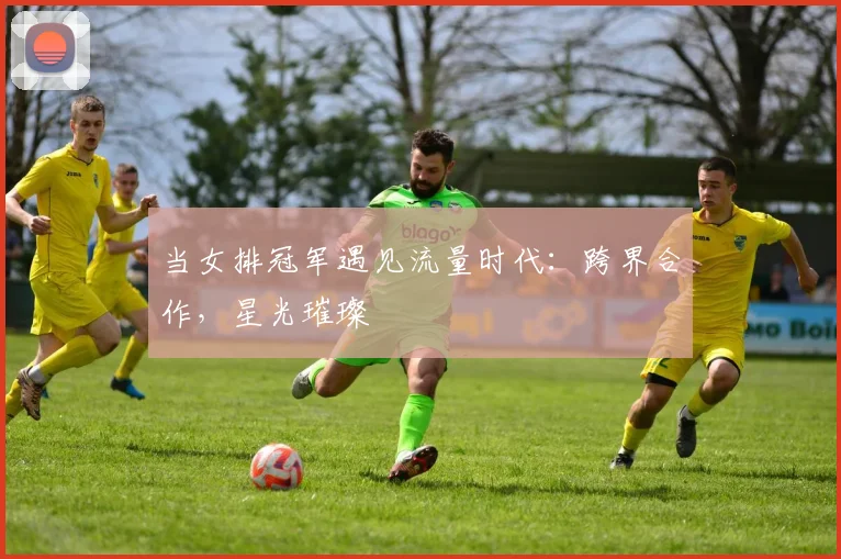 当女排冠军遇见流量时代：跨界合作，星光璀璨