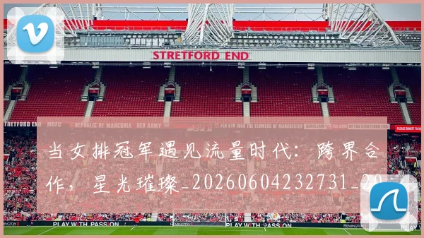 当女排冠军遇见流量时代:跨界合作,星光璀璨_20260604232731_20260707152423