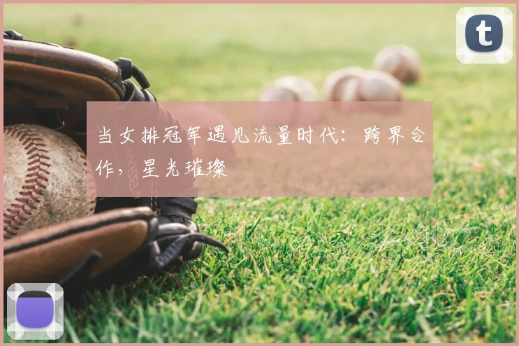 当女排冠军遇见流量时代:跨界合作,星光璀璨