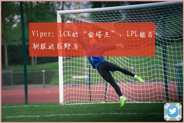 Viper：LCK的“偷塔王”，LPL能否驯服这匹野马