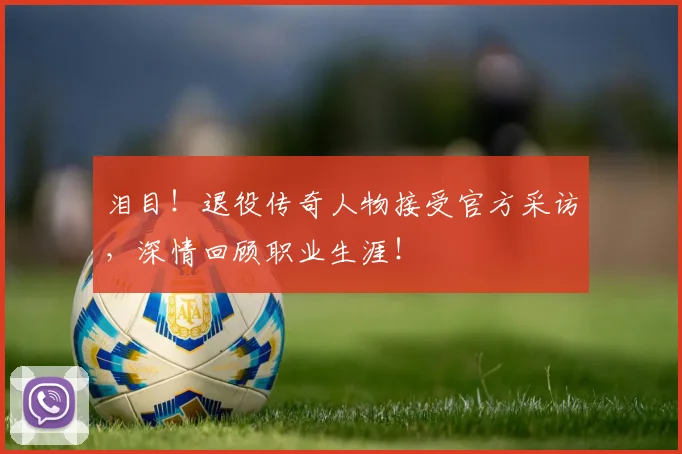 泪目!退役传奇人物接受官方采访,深情回顾职业生涯!