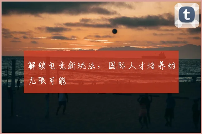 解锁电竞新玩法，国际人才培养的无限可能