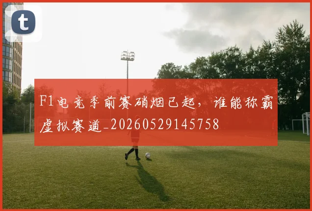 F1电竞季前赛硝烟已起，谁能称霸虚拟赛道_20260529145758
